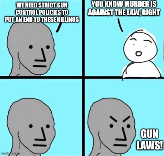 Your Overlords Will See You Now | YOU KNOW MURDER IS AGAINST THE LAW, RIGHT; WE NEED STRICT GUN CONTROL POLICIES TO PUT AN END TO THESE KILLINGS; GUN LAWS! | image tagged in npc meme,gun control,stupid people,freedom,government corruption,restoration | made w/ Imgflip meme maker