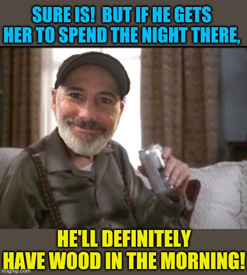 SURE IS!  BUT IF HE GETS HER TO SPEND THE NIGHT THERE, HE'LL DEFINITELY HAVE WOOD IN THE MORNING! | made w/ Imgflip meme maker