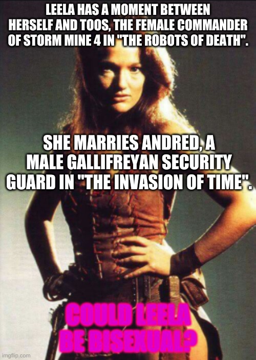 WHAAAAAAAAAAAAAAAAAT? | LEELA HAS A MOMENT BETWEEN HERSELF AND TOOS, THE FEMALE COMMANDER OF STORM MINE 4 IN "THE ROBOTS OF DEATH". SHE MARRIES ANDRED, A MALE GALLIFREYAN SECURITY GUARD IN "THE INVASION OF TIME". COULD LEELA BE BISEXUAL? | image tagged in leela doctor who | made w/ Imgflip meme maker