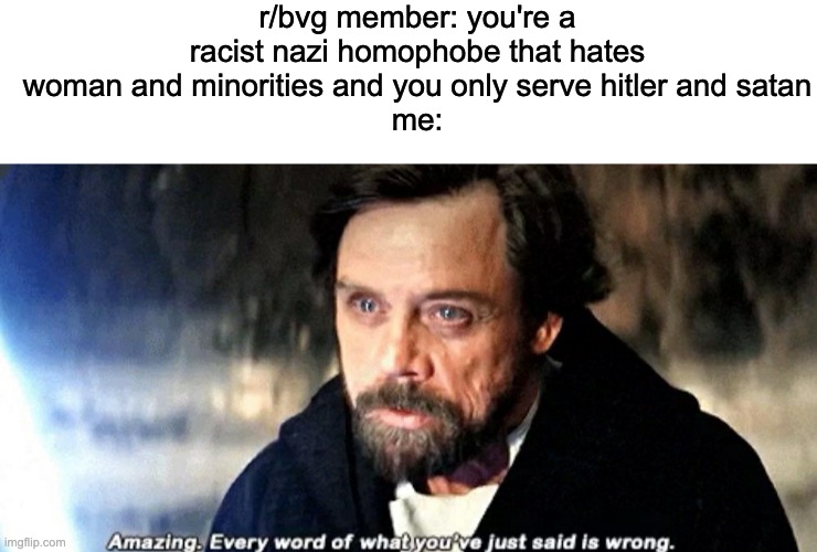 they have no logic | r/bvg member: you're a racist nazi homophobe that hates woman and minorities and you only serve hitler and satan
me: | image tagged in blank white template,amazing every word of what you just said is wrong | made w/ Imgflip meme maker