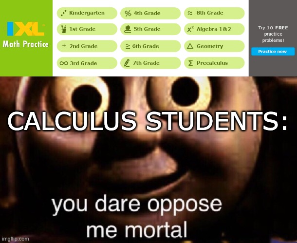 Since IXL is Math Practice, they should provide practice for subjects beyond Pre-Calc | CALCULUS STUDENTS: | image tagged in kindergarten,algebra,geometry,calculus,math,practice | made w/ Imgflip meme maker
