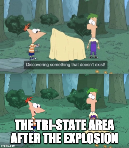 Discovering Something That Doesn’t Exist | THE TRI-STATE AREA AFTER THE EXPLOSION | image tagged in discovering something that doesn t exist | made w/ Imgflip meme maker