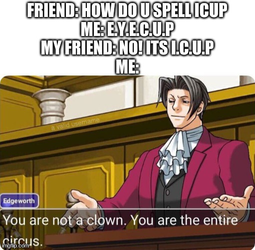 fool! you've fell for it! |  FRIEND: HOW DO U SPELL ICUP
ME: E.Y.E.C.U.P
MY FRIEND: NO! ITS I.C.U.P
ME: | image tagged in you are not a clown you are the entire circus,memes | made w/ Imgflip meme maker