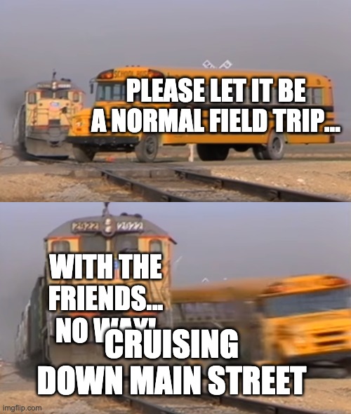 A train hitting a school bus | PLEASE LET IT BE A NORMAL FIELD TRIP... WITH THE FRIENDS... NO WAY! CRUISING DOWN MAIN STREET | image tagged in a train hitting a school bus | made w/ Imgflip meme maker
