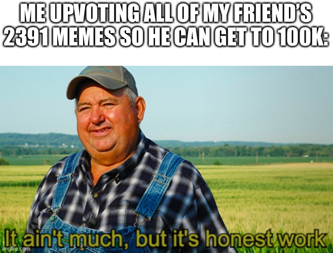It ain’t much | ME UPVOTING ALL OF MY FRIEND’S 2391 MEMES SO HE CAN GET TO 100K: | image tagged in it ain t much | made w/ Imgflip meme maker