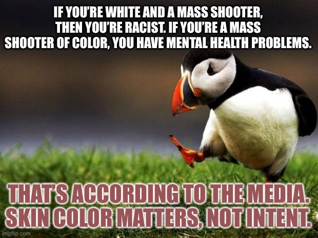 Mainstream Media is racist and psychotic | IF YOU’RE WHITE AND A MASS SHOOTER, THEN YOU’RE RACIST. IF YOU’RE A MASS SHOOTER OF COLOR, YOU HAVE MENTAL HEALTH PROBLEMS. THAT’S ACCORDING TO THE MEDIA. SKIN COLOR MATTERS, NOT INTENT. | image tagged in memes,unpopular opinion puffin,media,racist,fake news,color | made w/ Imgflip meme maker