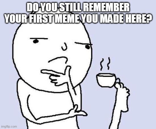 do you? | DO YOU STILL REMEMBER YOUR FIRST MEME YOU MADE HERE? | image tagged in thinking meme | made w/ Imgflip meme maker