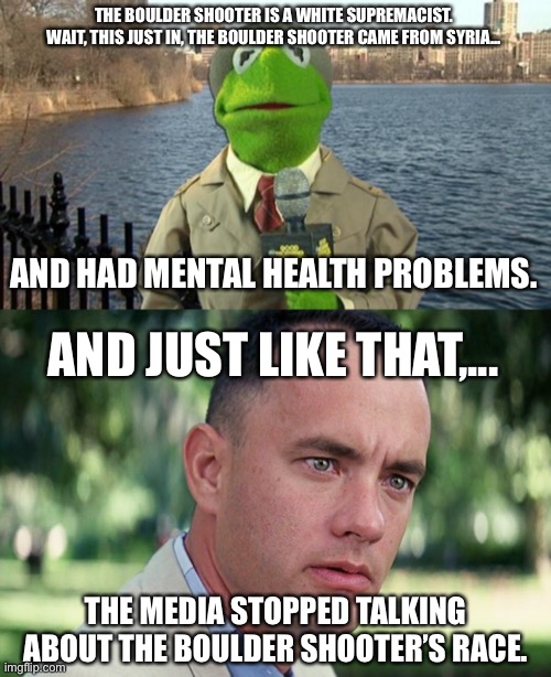 How freaking predictable | THE BOULDER SHOOTER IS A WHITE SUPREMACIST. WAIT, THIS JUST IN, THE BOULDER SHOOTER CAME FROM SYRIA... AND HAD MENTAL HEALTH PROBLEMS. AND JUST LIKE THAT,... THE MEDIA STOPPED TALKING ABOUT THE BOULDER SHOOTER’S RACE. | image tagged in kermit news report,memes,and just like that,black and white,media,fake news | made w/ Imgflip meme maker