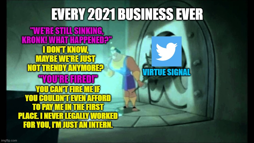 I swear I can still hear his voice. | EVERY 2021 BUSINESS EVER; "WE'RE STILL SINKING, KRONK! WHAT HAPPENED?"; I DON'T KNOW, MAYBE WE'RE JUST NOT TRENDY ANYMORE? VIRTUE SIGNAL; "YOU'RE FIRED!"; YOU CAN'T FIRE ME IF YOU COULDN'T EVEN AFFORD TO PAY ME IN THE FIRST PLACE. I NEVER LEGALLY WORKED FOR YOU, I'M JUST AN INTERN. | image tagged in wrong lever kronk,business meme,twitter meme,2021 | made w/ Imgflip meme maker