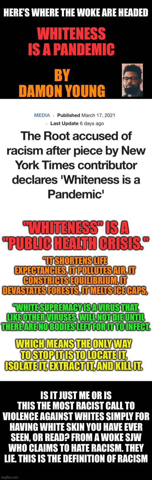 White babies are racist? And must be taught they are evil? | HERE’S WHERE THE WOKE ARE HEADED; WHITENESS IS A PANDEMIC; BY DAMON YOUNG; "WHITENESS" IS A "PUBLIC HEALTH CRISIS."; "IT SHORTENS LIFE EXPECTANCIES, IT POLLUTES AIR, IT CONSTRICTS EQUILIBRIUM, IT DEVASTATES FORESTS, IT MELTS ICE CAPS, "WHITE SUPREMACY IS A VIRUS THAT, LIKE OTHER VIRUSES, WILL NOT DIE UNTIL THERE ARE NO BODIES LEFT FOR IT TO INFECT. WHICH MEANS THE ONLY WAY TO STOP IT IS TO LOCATE IT, ISOLATE IT, EXTRACT IT, AND KILL IT. IS IT JUST ME OR IS THIS THE MOST RACIST CALL TO VIOLENCE AGAINST WHITES SIMPLY FOR HAVING WHITE SKIN YOU HAVE EVER SEEN, OR READ? FROM A WOKE SJW WHO CLAIMS TO HATE RACISM. THEY LIE. THIS IS THE DEFINITION OF RACISM | image tagged in liars,sjws,racism,insanity,woke,leftists | made w/ Imgflip meme maker