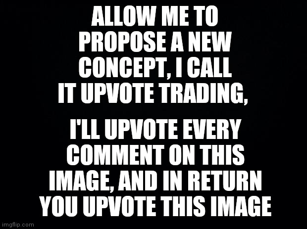 But only if you want to trade. | ALLOW ME TO PROPOSE A NEW CONCEPT, I CALL IT UPVOTE TRADING, I'LL UPVOTE EVERY COMMENT ON THIS IMAGE, AND IN RETURN YOU UPVOTE THIS IMAGE | image tagged in black background,proposal,ideas,idea,great idea,brimmuthafukinstone | made w/ Imgflip meme maker