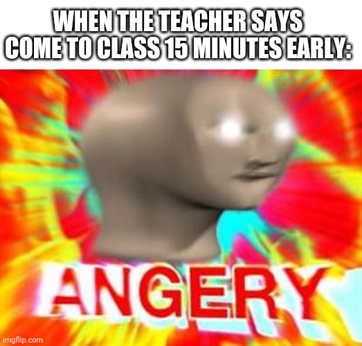 True lol | WHEN THE TEACHER SAYS COME TO CLASS 15 MINUTES EARLY: | image tagged in surreal angery,funny,school | made w/ Imgflip meme maker