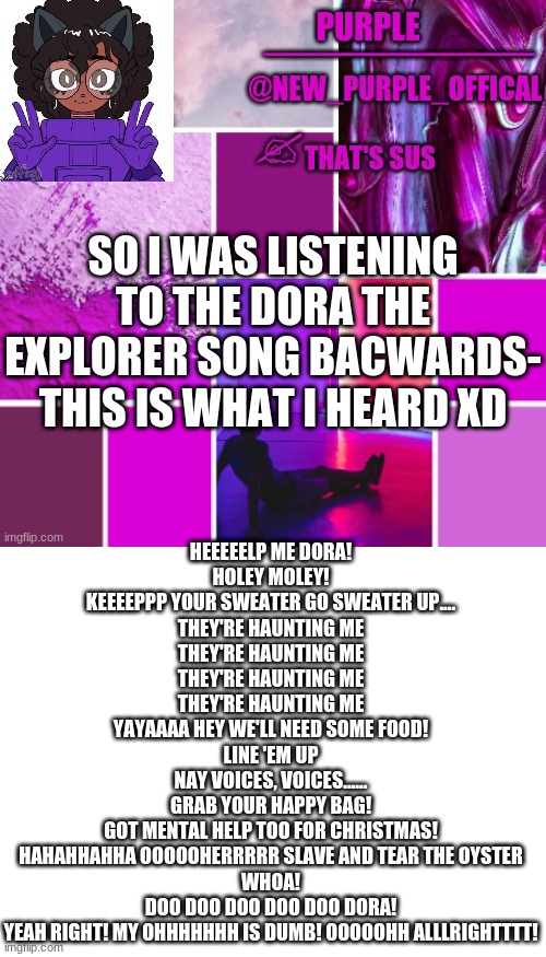 PFFTTTTT | SO I WAS LISTENING TO THE DORA THE EXPLORER SONG BACWARDS- THIS IS WHAT I HEARD XD; HEEEEELP ME DORA!
HOLEY MOLEY!
KEEEEPPP YOUR SWEATER GO SWEATER UP....
THEY'RE HAUNTING ME
THEY'RE HAUNTING ME
THEY'RE HAUNTING ME
THEY'RE HAUNTING ME
YAYAAAA HEY WE'LL NEED SOME FOOD!
LINE 'EM UP
NAY VOICES, VOICES......
GRAB YOUR HAPPY BAG!
GOT MENTAL HELP TOO FOR CHRISTMAS!
HAHAHHAHHA OOOOOHERRRRR SLAVE AND TEAR THE OYSTER
WHOA!
DOO DOO DOO DOO DOO DORA!
YEAH RIGHT! MY OHHHHHHH IS DUMB! OOOOOHH ALLLRIGHTTTT! | image tagged in new_purple_official announcement template,blank white template | made w/ Imgflip meme maker