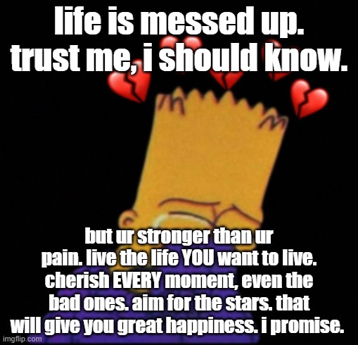 life is messed up. trust me, i should know. but ur stronger than ur pain. live the life YOU want to live. cherish EVERY moment, even the bad ones. aim for the stars. that will give you great happiness. i promise. | made w/ Imgflip meme maker