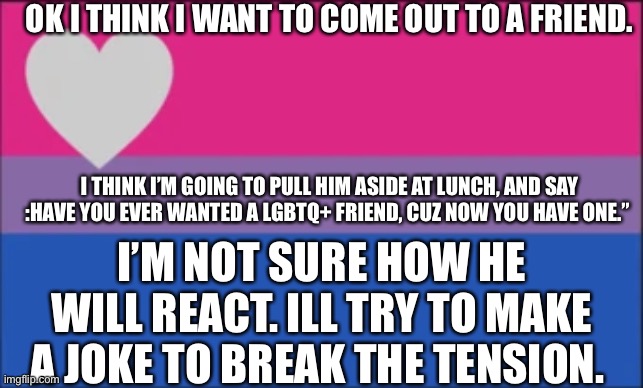 OK I THINK I WANT TO COME OUT TO A FRIEND. I THINK I’M GOING TO PULL HIM ASIDE AT LUNCH, AND SAY :HAVE YOU EVER WANTED A LGBTQ+ FRIEND, CUZ NOW YOU HAVE ONE.”; I’M NOT SURE HOW HE WILL REACT. ILL TRY TO MAKE A JOKE TO BREAK THE TENSION. | made w/ Imgflip meme maker