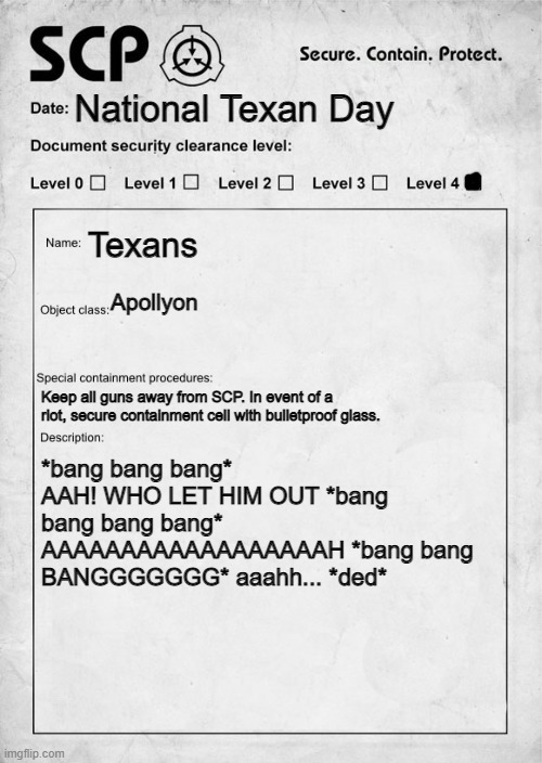SCP document | National Texan Day; Texans; Apollyon; Keep all guns away from SCP. In event of a riot, secure containment cell with bulletproof glass. *bang bang bang* AAH! WHO LET HIM OUT *bang bang bang bang* AAAAAAAAAAAAAAAAAAH *bang bang BANGGGGGGG* aaahh... *ded* | image tagged in scp document | made w/ Imgflip meme maker