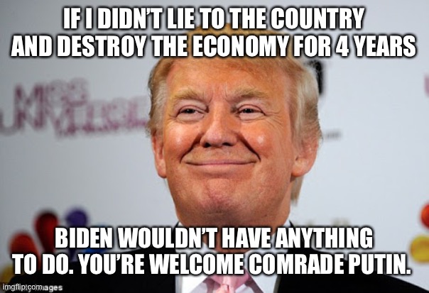 Donald trump approves | IF I DIDN’T LIE TO THE COUNTRY AND DESTROY THE ECONOMY FOR 4 YEARS; BIDEN WOULDN’T HAVE ANYTHING TO DO. YOU’RE WELCOME COMRADE PUTIN. | image tagged in donald trump approves | made w/ Imgflip meme maker