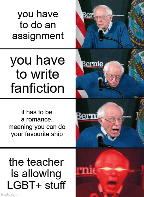 Bernie Sanders reaction (nuked) | you have to do an assignment; you have to write fanfiction; it has to be a romance, meaning you can do your favourite ship; the teacher is allowing LGBT+ stuff | image tagged in bernie sanders reaction nuked | made w/ Imgflip meme maker