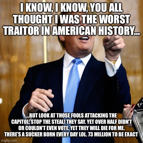 Donal Trump Birthday | I KNOW, I KNOW, YOU ALL THOUGHT I WAS THE WORST TRAITOR IN AMERICAN HISTORY... ...BUT LOOK AT THOSE FOOLS ATTACKING THE CAPITOL, STOP THE STEAL! THEY SAY. YET OVER HALF DIDN’T OR COULDN’T EVEN VOTE. YET THEY WILL DIE FOR ME. THERE’S A SUCKER BORN EVERY DAY LOL. 73 MILLION TO BE EXACT | image tagged in donal trump birthday | made w/ Imgflip meme maker