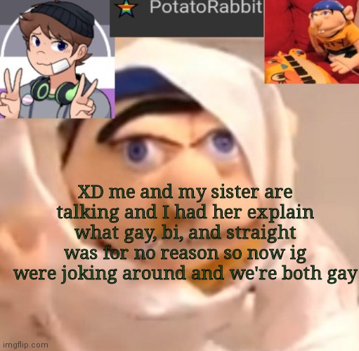 Idk I was trying to come out a little... | XD me and my sister are talking and I had her explain what gay, bi, and straight was for no reason so now ig were joking around and we're both gay | image tagged in potatorabbit announcement template | made w/ Imgflip meme maker