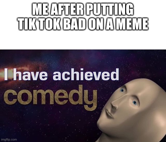 I have achieved COMEDY | ME AFTER PUTTING TIK TOK BAD ON A MEME | image tagged in i have achieved comedy | made w/ Imgflip meme maker