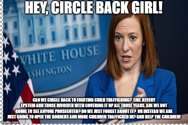 HEY, CIRCLE BACK GIRL! CAN WE CIRCLE BACK TO FIGHTING CHILD TRAFFICKING?  LIKE JEFFERY EPSTEIN AND THOSE INVOLVED WITH COVERING IT UP ALL THOSE YEARS. ARE WE NOT GOING TO SEE ANYONE PROSECUTED? DO WE JUST FORGET ABOUT IT?  OR INSTEAD WE ARE JUST GOING TO OPEN THE BORDERS AND MORE CHILDREN TRAFFICKED IN? GOD HELP THE CHILDREN! | made w/ Imgflip meme maker