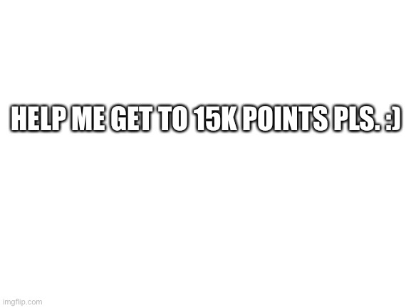 Help a boi out | HELP ME GET TO 15K POINTS PLS. :) | image tagged in blank white template | made w/ Imgflip meme maker
