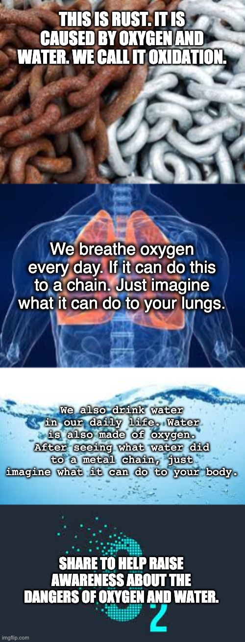 Oxygen Really Is Bad? | THIS IS RUST. IT IS CAUSED BY OXYGEN AND WATER. WE CALL IT OXIDATION. We breathe oxygen every day. If it can do this to a chain. Just imagine what it can do to your lungs. We also drink water in our daily life. Water is also made of oxygen. After seeing what water did to a metal chain, just imagine what it can do to your body. SHARE TO HELP RAISE AWARENESS ABOUT THE DANGERS OF OXYGEN AND WATER. | image tagged in memes,science,oxygen,water | made w/ Imgflip meme maker