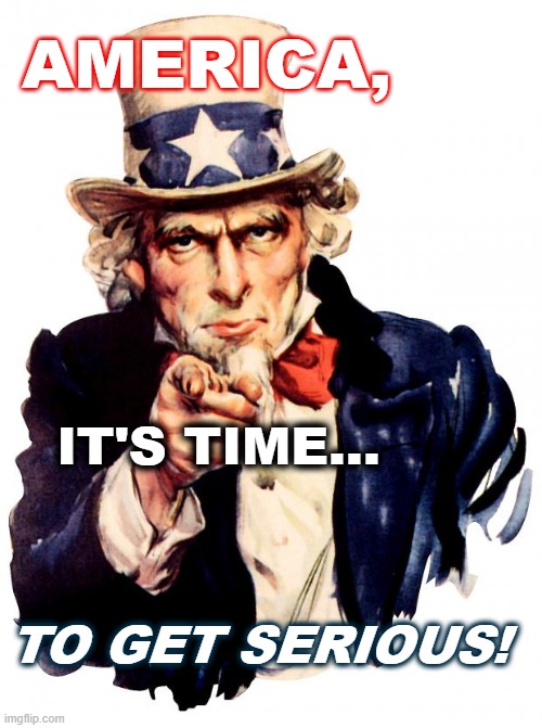 Uncle Sam - Mr. America | AMERICA, IT'S TIME... TO GET SERIOUS! | image tagged in memes,uncle sam | made w/ Imgflip meme maker