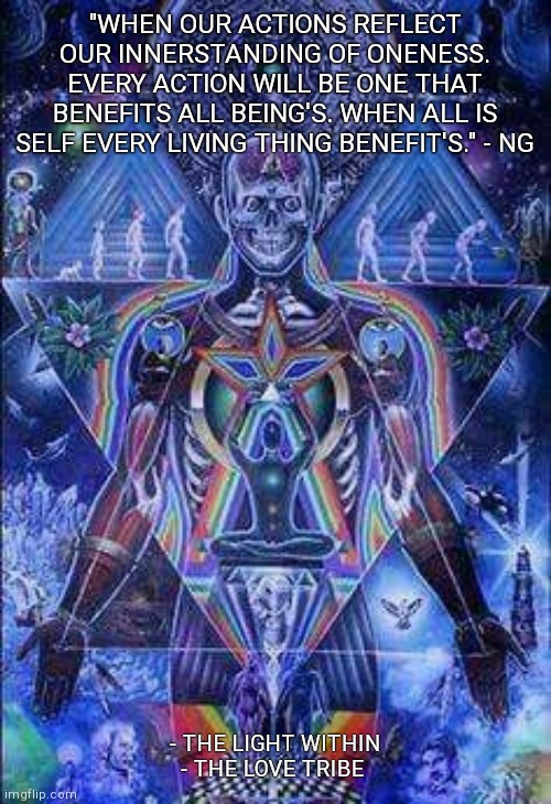 "WHEN OUR ACTIONS REFLECT OUR INNERSTANDING OF ONENESS. EVERY ACTION WILL BE ONE THAT BENEFITS ALL BEING'S. WHEN ALL IS SELF EVERY LIVING THING BENEFIT'S." - NG; - THE LIGHT WITHIN
- THE LOVE TRIBE | made w/ Imgflip meme maker