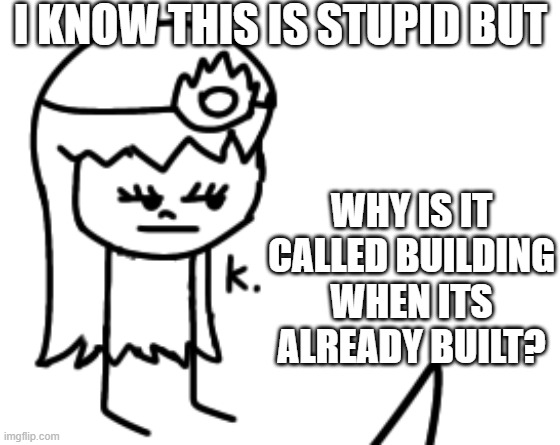 K. | I KNOW THIS IS STUPID BUT; WHY IS IT CALLED BUILDING WHEN ITS ALREADY BUILT? | image tagged in k | made w/ Imgflip meme maker