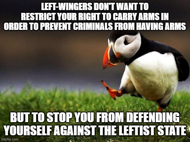 They are more afraid of honest citizens than of criminals | LEFT-WINGERS DON'T WANT TO RESTRICT YOUR RIGHT TO CARRY ARMS IN ORDER TO PREVENT CRIMINALS FROM HAVING ARMS; BUT TO STOP YOU FROM DEFENDING YOURSELF AGAINST THE LEFTIST STATE | image tagged in memes,unpopular opinion puffin,leftists | made w/ Imgflip meme maker