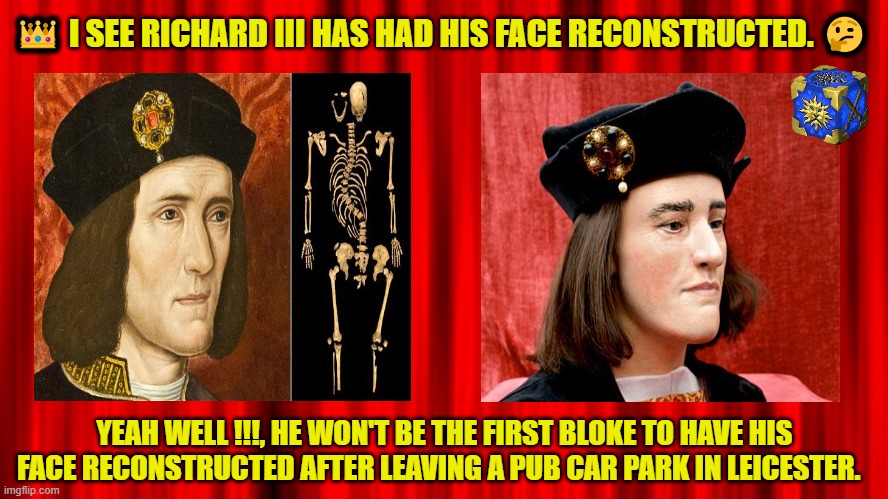 RICHARD III | 👑 I SEE RICHARD III HAS HAD HIS FACE RECONSTRUCTED. 🤔; YEAH WELL !!!, HE WON'T BE THE FIRST BLOKE TO HAVE HIS FACE RECONSTRUCTED AFTER LEAVING A PUB CAR PARK IN LEICESTER. | image tagged in richard iii | made w/ Imgflip meme maker