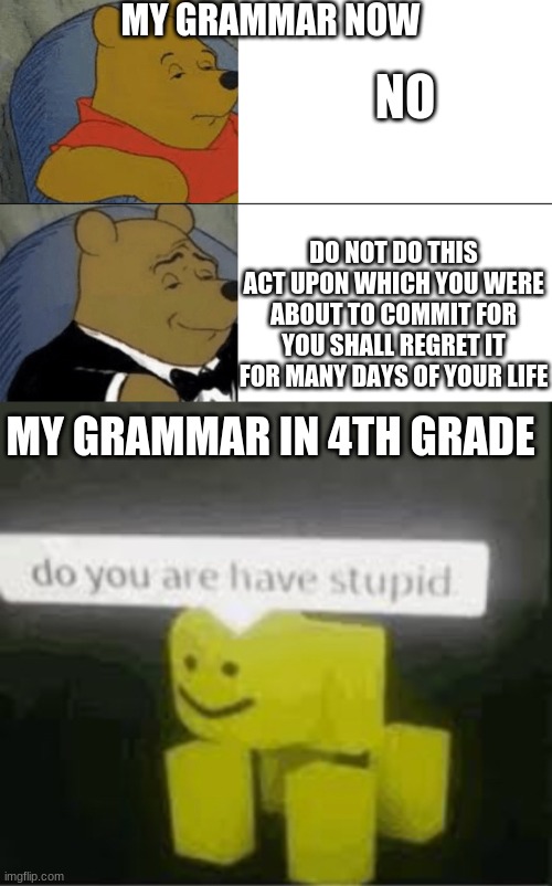 NO; MY GRAMMAR NOW; DO NOT DO THIS ACT UPON WHICH YOU WERE ABOUT TO COMMIT FOR YOU SHALL REGRET IT FOR MANY DAYS OF YOUR LIFE; MY GRAMMAR IN 4TH GRADE | image tagged in memes,tuxedo winnie the pooh,do you are have stupid | made w/ Imgflip meme maker