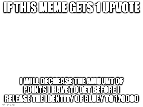 Blank White Template | IF THIS MEME GETS 1 UPVOTE; I WILL DECREASE THE AMOUNT OF POINTS I HAVE TO GET BEFORE I RELEASE THE IDENTITY OF BLUEY TO 170000 | image tagged in blank white template | made w/ Imgflip meme maker