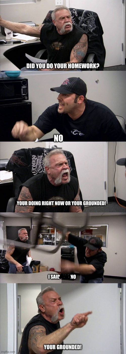 uh no | DID YOU DO YOUR HOMEWORK? NO; YOUR DOING RIGHT NOW OR YOUR GROUNDED! I SAID HELL NO; YOUR GROUNDED! | image tagged in memes,american chopper argument | made w/ Imgflip meme maker