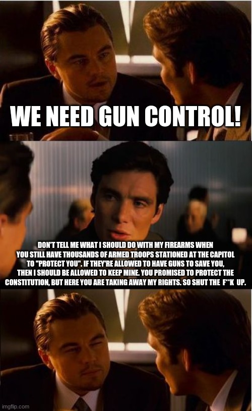 gun control my ass | WE NEED GUN CONTROL! DON'T TELL ME WHAT I SHOULD DO WITH MY FIREARMS WHEN YOU STILL HAVE THOUSANDS OF ARMED TROOPS STATIONED AT THE CAPITOL TO "PROTECT YOU". IF THEY'RE ALLOWED TO HAVE GUNS TO SAVE YOU, THEN I SHOULD BE ALLOWED TO KEEP MINE. YOU PROMISED TO PROTECT THE CONSTITUTION, BUT HERE YOU ARE TAKING AWAY MY RIGHTS. SO SHUT THE  F**K  UP. | image tagged in memes,inception,gun control,politics | made w/ Imgflip meme maker