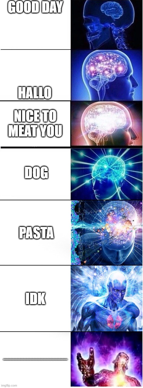 Expanding brain extended 2 | GOOD DAY; HALLO; NICE TO MEAT YOU; DOG; PASTA; IDK; AHHHHHHHHHHHHHHHHHHHHHHHHHHHHHHHHHHHHHHHHHHHHHHHHHHHHHHHHHHHHHHHHHHHHHHHHHHHHHHHHHHHHHHHHHHHHHHHHHHHHHHHHHHHHHHHHHHHHHHHHHHHHHHHHHHHHHHHHHHHHHHHHHHHHHHHHHHHHHHHHHHHHHHHHHHHHHHHHHHHHHHHHHHHHHHHHHHHHHHHHH | image tagged in expanding brain extended 2,memes,gifs,expanding brain,cookies,never gonna give you up | made w/ Imgflip meme maker