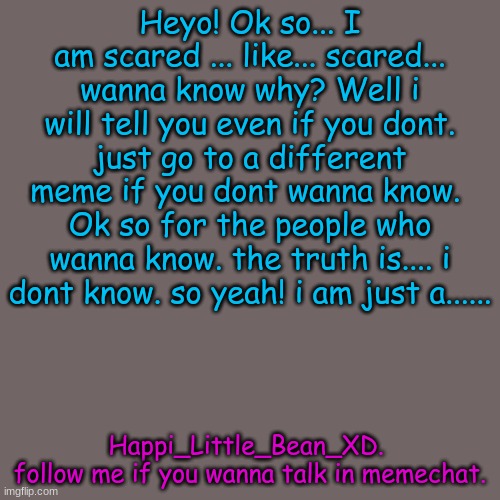 I...... dont know... | Heyo! Ok so... I am scared ... like... scared... wanna know why? Well i will tell you even if you dont. just go to a different meme if you dont wanna know.  Ok so for the people who wanna know. the truth is.... i dont know. so yeah! i am just a...... Happi_Little_Bean_XD. 
follow me if you wanna talk in memechat. | image tagged in memes,blank transparent square | made w/ Imgflip meme maker