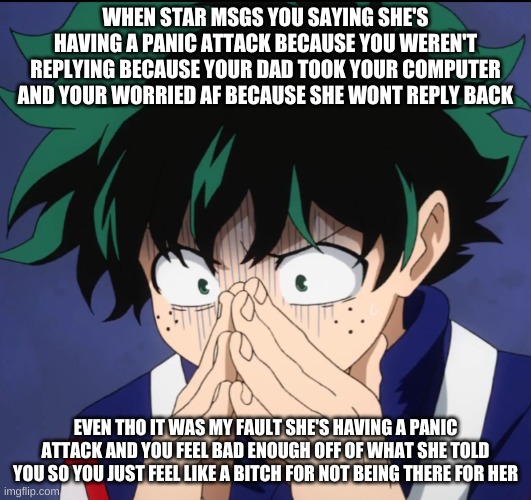 T~T | WHEN STAR MSGS YOU SAYING SHE'S HAVING A PANIC ATTACK BECAUSE YOU WEREN'T REPLYING BECAUSE YOUR DAD TOOK YOUR COMPUTER AND YOUR WORRIED AF BECAUSE SHE WONT REPLY BACK; EVEN THO IT WAS MY FAULT SHE'S HAVING A PANIC ATTACK AND YOU FEEL BAD ENOUGH OFF OF WHAT SHE TOLD YOU SO YOU JUST FEEL LIKE A BITCH FOR NOT BEING THERE FOR HER | image tagged in suffering deku | made w/ Imgflip meme maker
