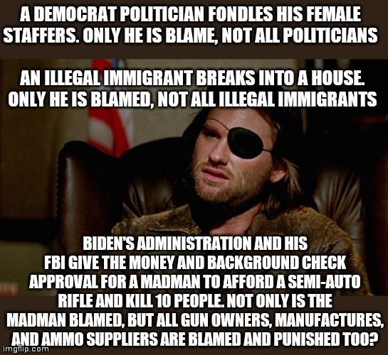 This is a hypocrisy folks. If you received a ticket for everyone else who speeds in the country, you'd be in the same boat. | A DEMOCRAT POLITICIAN FONDLES HIS FEMALE STAFFERS. ONLY HE IS BLAME, NOT ALL POLITICIANS; AN ILLEGAL IMMIGRANT BREAKS INTO A HOUSE. ONLY HE IS BLAMED, NOT ALL ILLEGAL IMMIGRANTS; BIDEN'S ADMINISTRATION AND HIS FBI GIVE THE MONEY AND BACKGROUND CHECK APPROVAL FOR A MADMAN TO AFFORD A SEMI-AUTO RIFLE AND KILL 10 PEOPLE. NOT ONLY IS THE MADMAN BLAMED, BUT ALL GUN OWNERS, MANUFACTURES, AND AMMO SUPPLIERS ARE BLAMED AND PUNISHED TOO? | image tagged in snake plissken asks,stupid liberals,hypocrisy,gun control,liberal logic | made w/ Imgflip meme maker