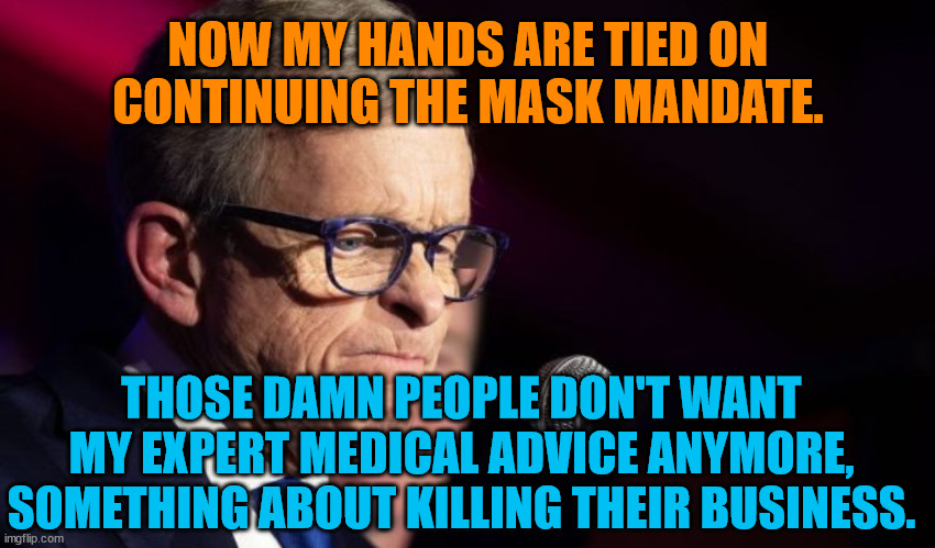 Mike DeWine | NOW MY HANDS ARE TIED ON CONTINUING THE MASK MANDATE. THOSE DAMN PEOPLE DON'T WANT MY EXPERT MEDICAL ADVICE ANYMORE, SOMETHING ABOUT KILLING THEIR BUSINESS. | image tagged in mike dewine | made w/ Imgflip meme maker