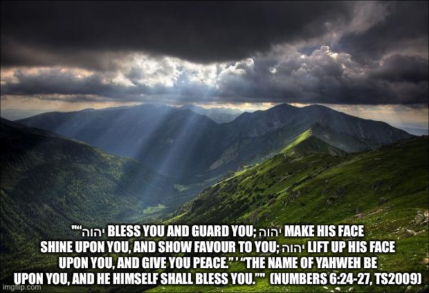 nature | "“יהוה BLESS YOU AND GUARD YOU; יהוה MAKE HIS FACE SHINE UPON YOU, AND SHOW FAVOUR TO YOU; יהוה LIFT UP HIS FACE UPON YOU, AND GIVE YOU PEACE.” ’ “THE NAME OF YAHWEH BE UPON YOU, AND HE HIMSELF SHALL BLESS YOU.”"  (NUMBERS 6:24-27, TS2009) | image tagged in nature | made w/ Imgflip meme maker