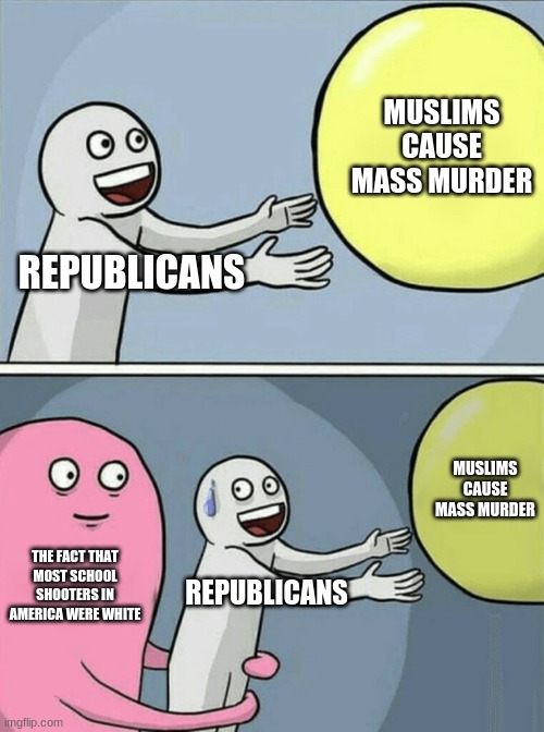 stop blaming them for everything. you can't shape a whole group with one person, let alone the 2nd biggest religion in the world | MUSLIMS CAUSE MASS MURDER; REPUBLICANS; MUSLIMS CAUSE MASS MURDER; THE FACT THAT MOST SCHOOL SHOOTERS IN AMERICA WERE WHITE; REPUBLICANS | image tagged in memes,running away balloon | made w/ Imgflip meme maker