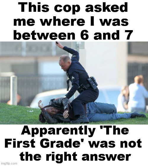 I speak from experience, most cops do not have a sense of humor. |  This cop asked me where I was 
between 6 and 7; Apparently 'The First Grade' was not 
the right answer | image tagged in cop beating,funny because it's true,honesty,smart guy | made w/ Imgflip meme maker