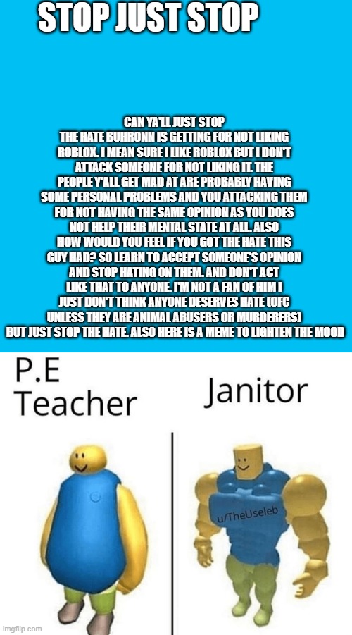 Read the whole thing | STOP JUST STOP; CAN YA'LL JUST STOP THE HATE BUHRONN IS GETTING FOR NOT LIKING ROBLOX. I MEAN SURE I LIKE ROBLOX BUT I DON'T ATTACK SOMEONE FOR NOT LIKING IT. THE PEOPLE Y'ALL GET MAD AT ARE PROBABLY HAVING SOME PERSONAL PROBLEMS AND YOU ATTACKING THEM FOR NOT HAVING THE SAME OPINION AS YOU DOES NOT HELP THEIR MENTAL STATE AT ALL. ALSO HOW WOULD YOU FEEL IF YOU GOT THE HATE THIS GUY HAD? SO LEARN TO ACCEPT SOMEONE'S OPINION AND STOP HATING ON THEM. AND DON'T ACT LIKE THAT TO ANYONE. I'M NOT A FAN OF HIM I JUST DON'T THINK ANYONE DESERVES HATE (OFC UNLESS THEY ARE ANIMAL ABUSERS OR MURDERERS)  BUT JUST STOP THE HATE. ALSO HERE IS A MEME TO LIGHTEN THE MOOD | image tagged in memes,blank transparent square | made w/ Imgflip meme maker