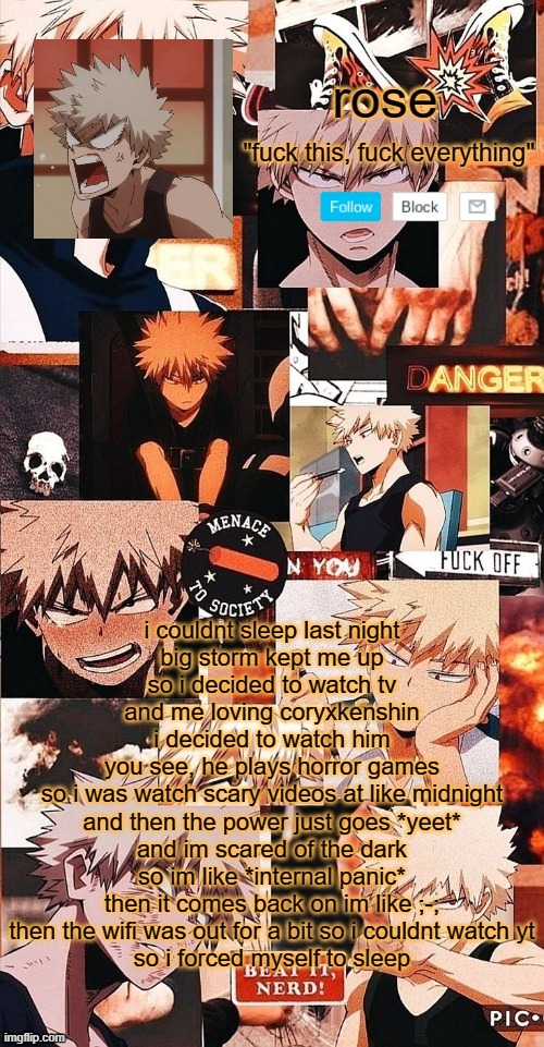 roses bakugo template | i couldnt sleep last night

big storm kept me up
so i decided to watch tv

and me loving coryxkenshin
i decided to watch him
you see, he plays horror games
so i was watch scary videos at like midnight

and then the power just goes *yeet*
and im scared of the dark
so im like *internal panic*

then it comes back on im like ;-;

then the wifi was out for a bit so i couldnt watch yt
so i forced myself to sleep | image tagged in roses bakugo template | made w/ Imgflip meme maker