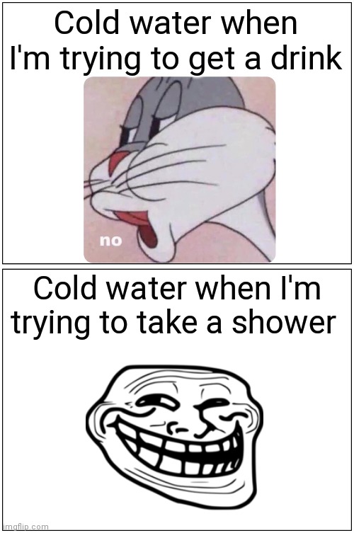 I hate water | Cold water when I'm trying to get a drink; Cold water when I'm trying to take a shower | image tagged in memes,troll,no bugs bunny,water,cold | made w/ Imgflip meme maker