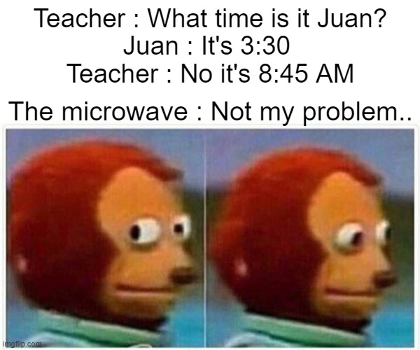 Monkey Puppet | Teacher : What time is it Juan?
Juan : It's 3:30 
Teacher : No it's 8:45 AM; The microwave : Not my problem.. | image tagged in monkey puppet,crap,oh wow are you actually reading these tags,stop reading the tags | made w/ Imgflip meme maker