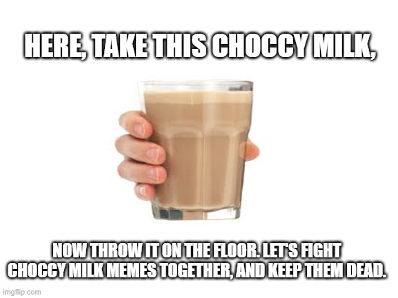 Let's make this meme dead together. |  HERE, TAKE THIS CHOCCY MILK, NOW THROW IT ON THE FLOOR. LET'S FIGHT CHOCCY MILK MEMES TOGETHER, AND KEEP THEM DEAD. | image tagged in blank white template,choccy milk | made w/ Imgflip meme maker